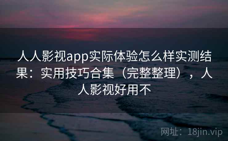 人人影视app实际体验怎么样实测结果：实用技巧合集（完整整理），人人影视好用不