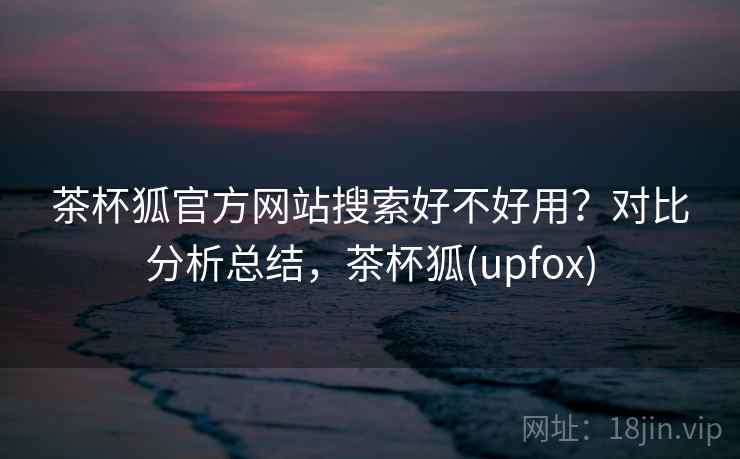 茶杯狐官方网站搜索好不好用？对比分析总结，茶杯狐(upfox)