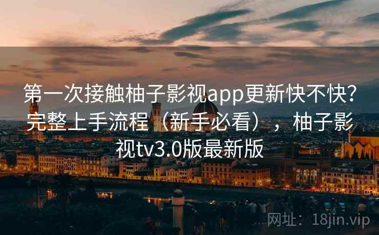第一次接触柚子影视app更新快不快？完整上手流程（新手必看），柚子影视tv3.0版最新版