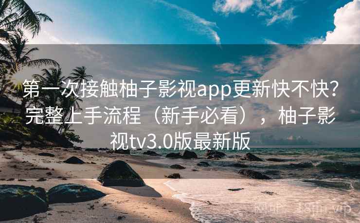 第一次接触柚子影视app更新快不快？完整上手流程（新手必看），柚子影视tv3.0版最新版