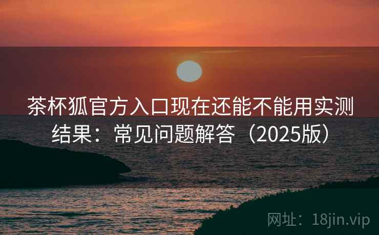 茶杯狐官方入口现在还能不能用实测结果：常见问题解答（2025版）