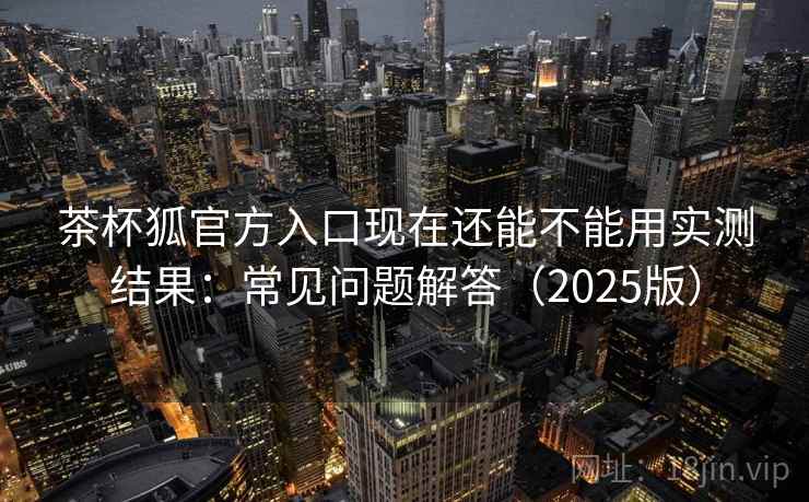茶杯狐官方入口现在还能不能用实测结果：常见问题解答（2025版）