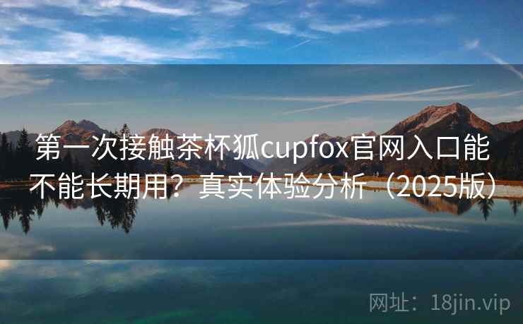 第一次接触茶杯狐cupfox官网入口能不能长期用？真实体验分析（2025版）