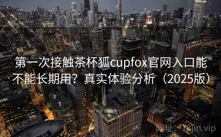 第一次接触茶杯狐cupfox官网入口能不能长期用？真实体验分析（2025版）