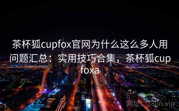 茶杯狐cupfox官网为什么这么多人用问题汇总：实用技巧合集，茶杯狐cupfoxa