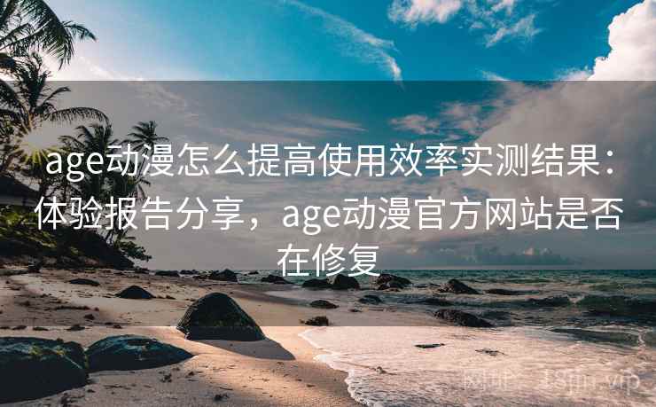 age动漫怎么提高使用效率实测结果：体验报告分享，age动漫官方网站是否在修复