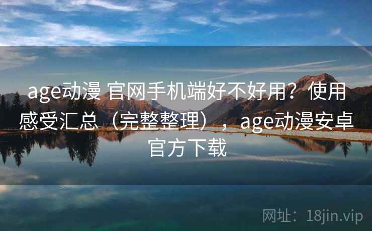 age动漫 官网手机端好不好用？使用感受汇总（完整整理），age动漫安卓官方下载
