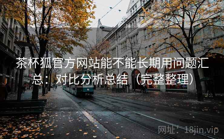 茶杯狐官方网站能不能长期用问题汇总：对比分析总结（完整整理）