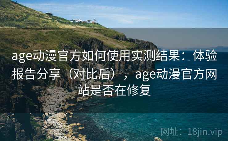 age动漫官方如何使用实测结果：体验报告分享（对比后），age动漫官方网站是否在修复