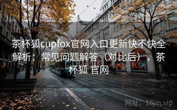 茶杯狐cupfox官网入口更新快不快全解析：常见问题解答（对比后），茶杯狐 官网