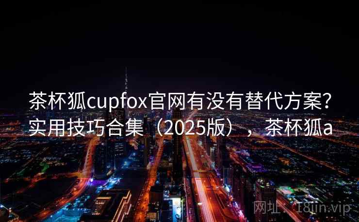 茶杯狐cupfox官网有没有替代方案？实用技巧合集（2025版），茶杯狐a