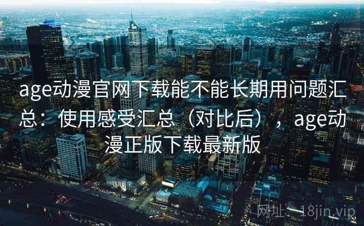 age动漫官网下载能不能长期用问题汇总：使用感受汇总（对比后），age动漫正版下载最新版