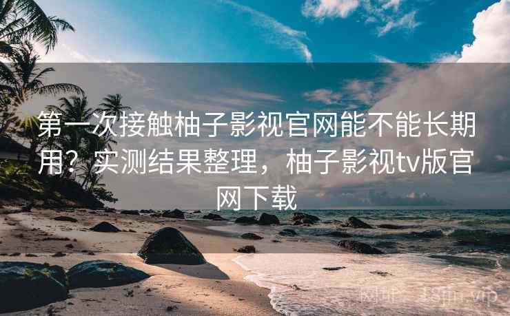 第一次接触柚子影视官网能不能长期用？实测结果整理，柚子影视tv版官网下载