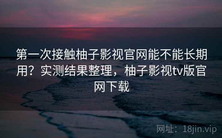 第一次接触柚子影视官网能不能长期用？实测结果整理，柚子影视tv版官网下载