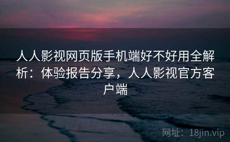 人人影视网页版手机端好不好用全解析：体验报告分享，人人影视官方客户端