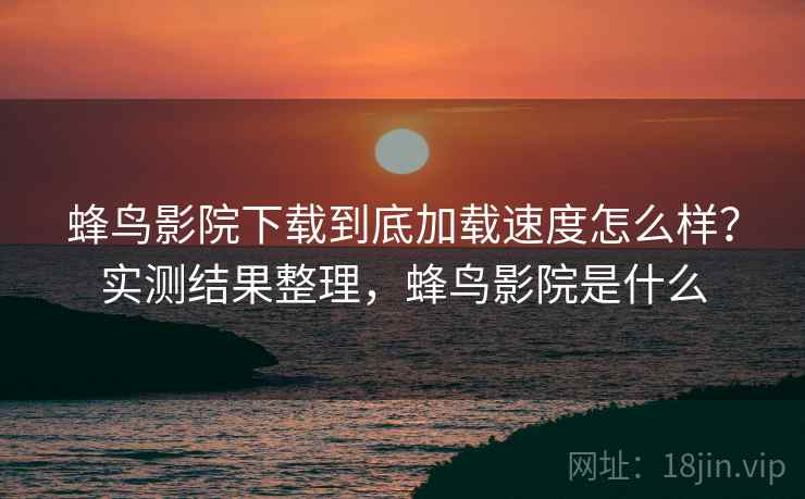 蜂鸟影院下载到底加载速度怎么样？实测结果整理，蜂鸟影院是什么