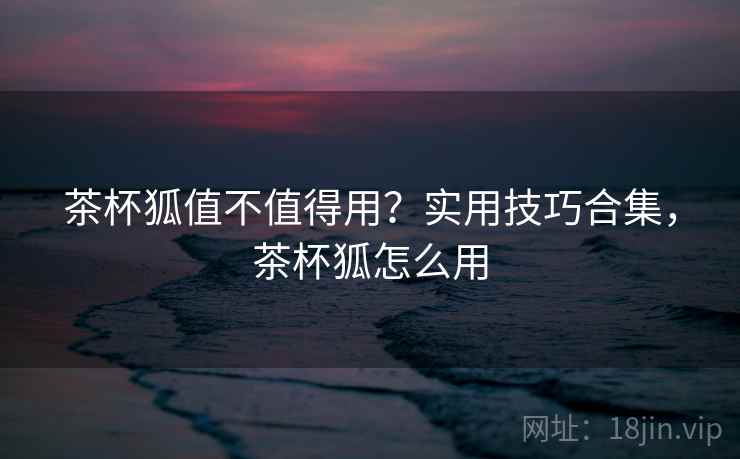 茶杯狐值不值得用?实用技巧合集,茶杯狐怎么用 茶杯狐值不值得用?实用技巧合集,茶杯狐怎么用