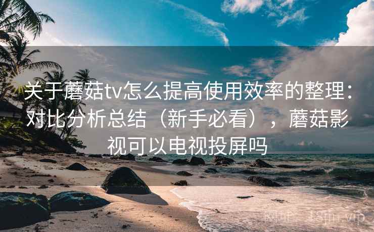 关于蘑菇tv怎么提高使用效率的整理：对比分析总结（新手必看），蘑菇影视可以电视投屏吗