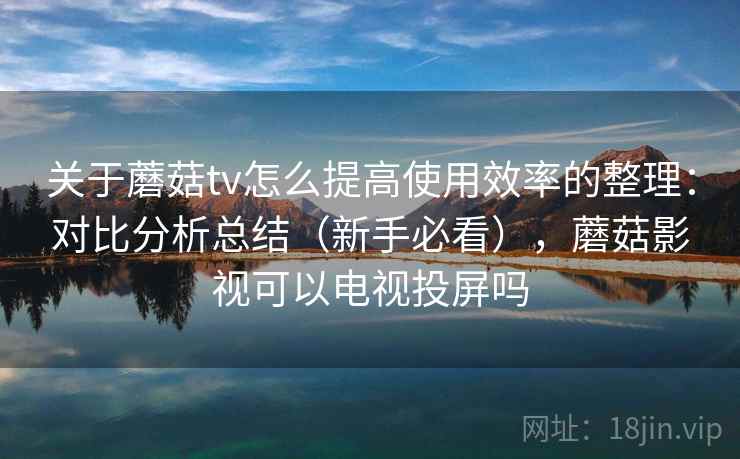 关于蘑菇tv怎么提高使用效率的整理：对比分析总结（新手必看），蘑菇影视可以电视投屏吗