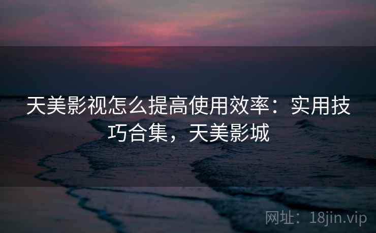 天美影视怎么提高使用效率：实用技巧合集，天美影城
