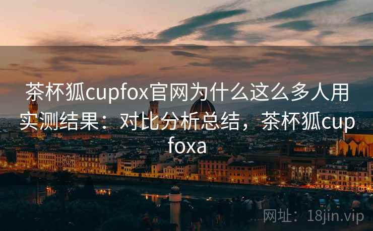 茶杯狐cupfox官网为什么这么多人用实测结果:对比分析总结,茶杯狐cupfoxa 茶杯狐cupfox官网为什么这么多人用实测结果:对比分析总结,茶杯狐cupfoxa
