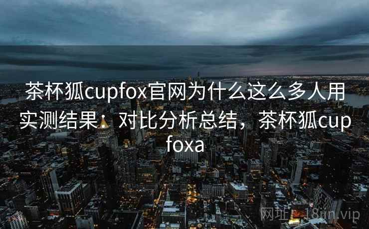 茶杯狐cupfox官网为什么这么多人用实测结果：对比分析总结，茶杯狐cupfoxa