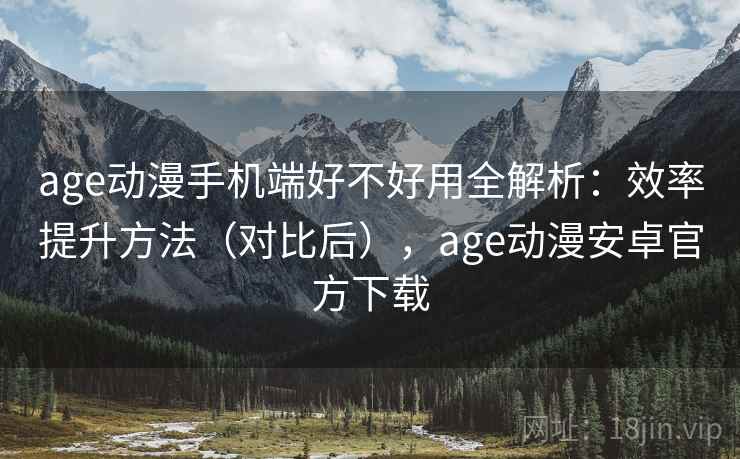 age动漫手机端好不好用全解析：效率提升方法（对比后），age动漫安卓官方下载