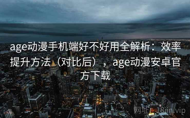 age动漫手机端好不好用全解析：效率提升方法（对比后），age动漫安卓官方下载