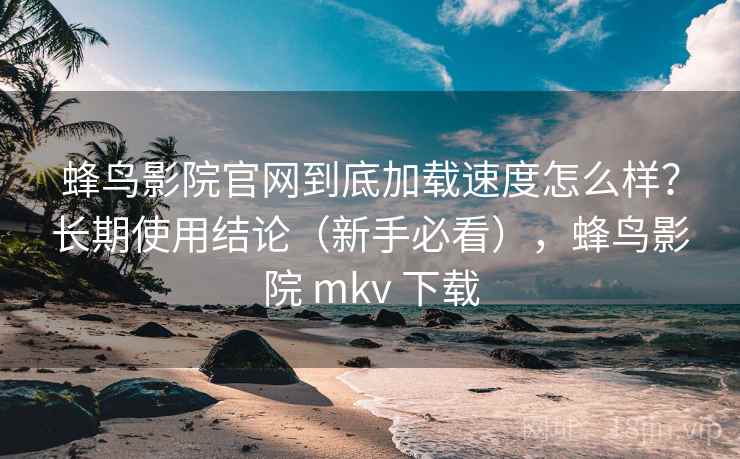 蜂鸟影院官网到底加载速度怎么样？长期使用结论（新手必看），蜂鸟影院 mkv 下载