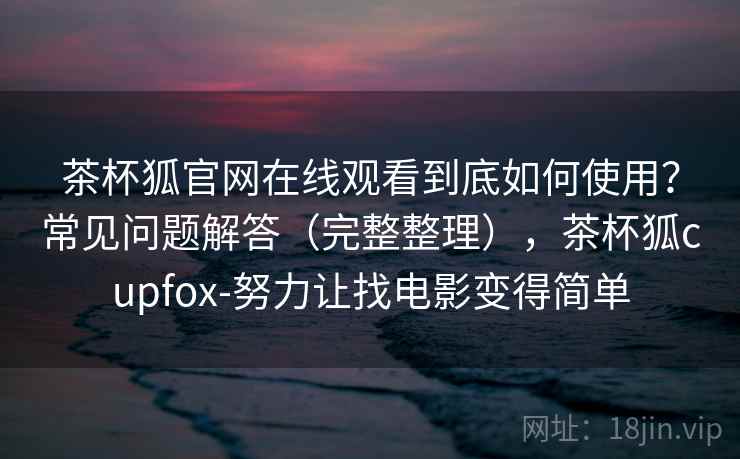 茶杯狐官网在线观看到底如何使用？常见问题解答（完整整理），茶杯狐cupfox-努力让找电影变得简单