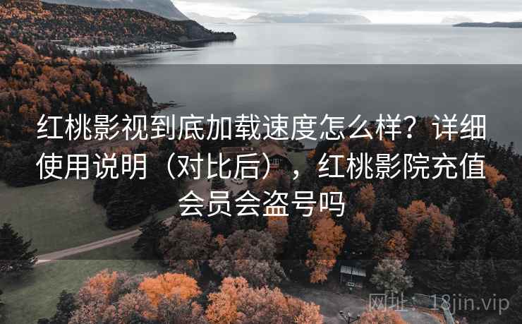 红桃影视到底加载速度怎么样？详细使用说明（对比后），红桃影院充值会员会盗号吗