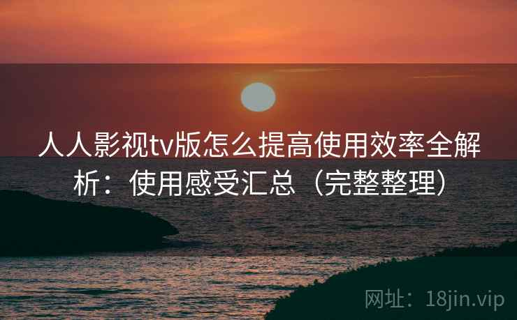 人人影视tv版怎么提高使用效率全解析：使用感受汇总（完整整理）