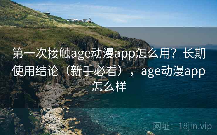 第一次接触age动漫app怎么用？长期使用结论（新手必看），age动漫app怎么样