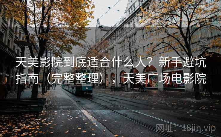 天美影院到底适合什么人？新手避坑指南（完整整理），天美广场电影院