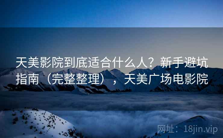 天美影院到底适合什么人？新手避坑指南（完整整理），天美广场电影院