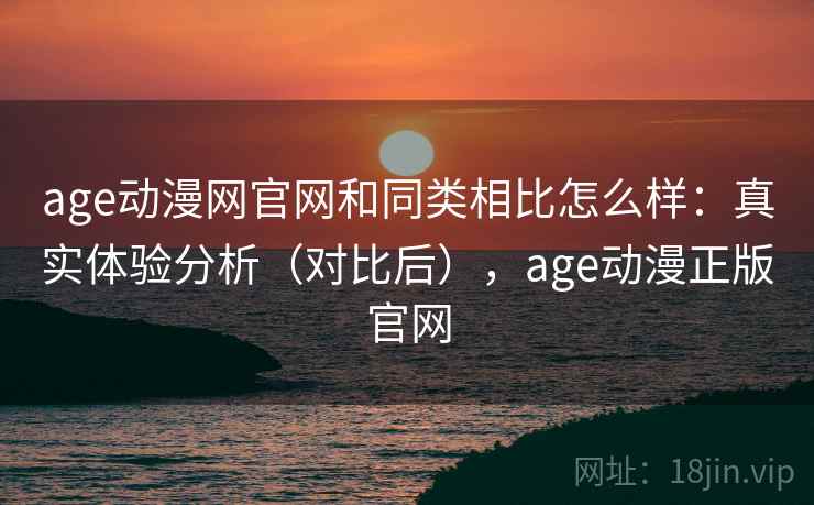 age动漫网官网和同类相比怎么样：真实体验分析（对比后），age动漫正版官网