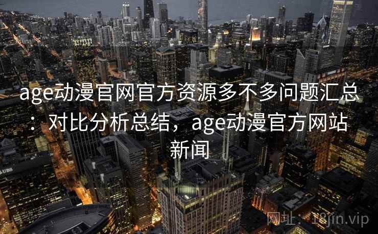 age动漫官网官方资源多不多问题汇总：对比分析总结，age动漫官方网站 新闻
