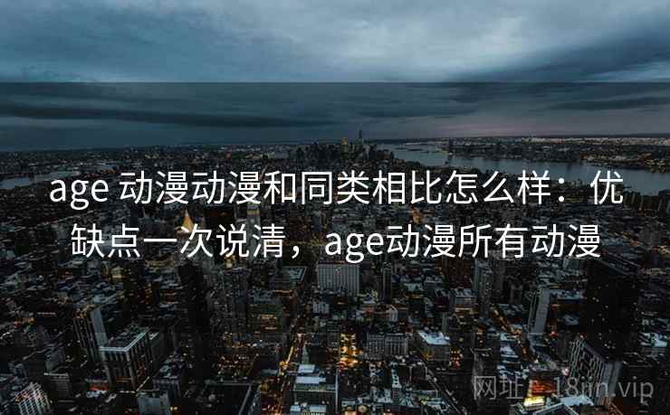 age 动漫动漫和同类相比怎么样：优缺点一次说清，age动漫所有动漫