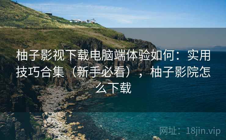 柚子影视下载电脑端体验如何:实用技巧合集(新手必看),柚子影院怎么下载 柚子影视下载电脑端体验如何:实用技巧合集(新手必看),柚子影院怎么下载