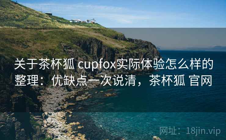 关于茶杯狐 cupfox实际体验怎么样的整理：优缺点一次说清，茶杯狐 官网