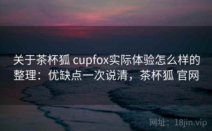 关于茶杯狐 cupfox实际体验怎么样的整理：优缺点一次说清，茶杯狐 官网