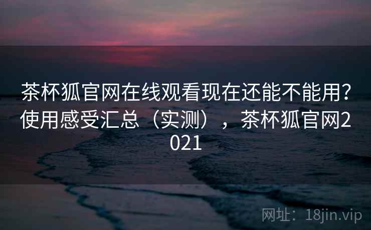 茶杯狐官网在线观看现在还能不能用？使用感受汇总（实测），茶杯狐官网2021