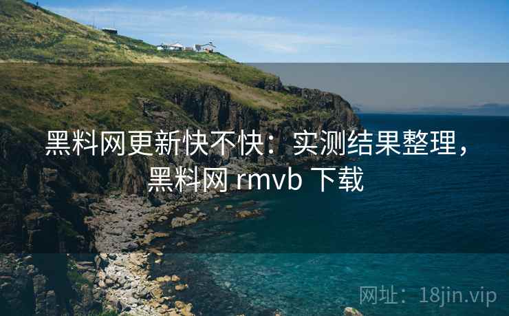 黑料网更新快不快：实测结果整理，黑料网 rmvb 下载
