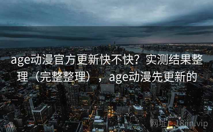 age动漫官方更新快不快？实测结果整理（完整整理），age动漫先更新的