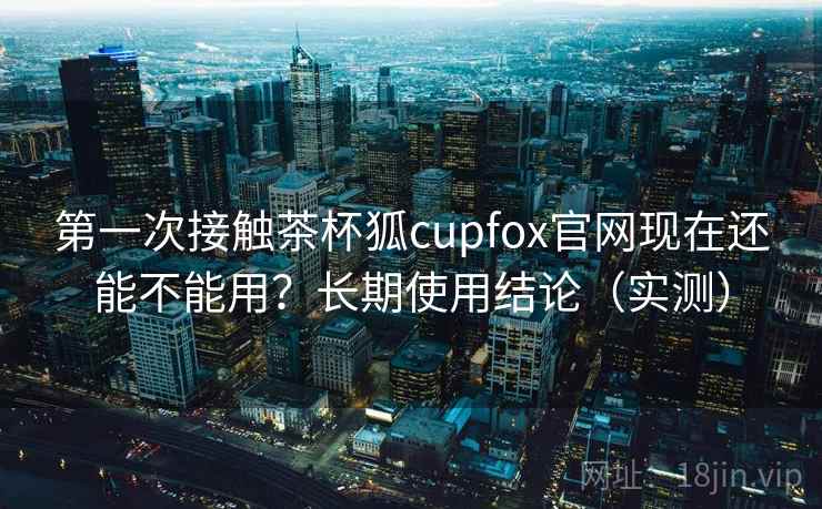 第一次接触茶杯狐cupfox官网现在还能不能用？长期使用结论（实测）