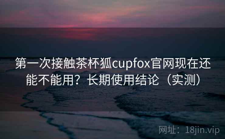 第一次接触茶杯狐cupfox官网现在还能不能用？长期使用结论（实测）
