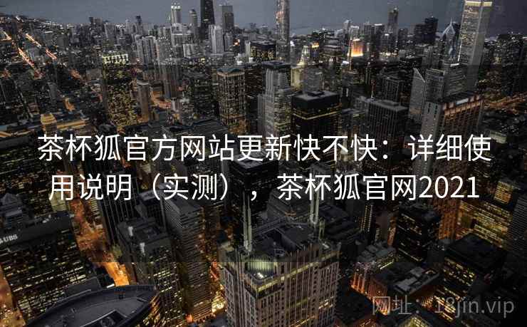 茶杯狐官方网站更新快不快：详细使用说明（实测），茶杯狐官网2021