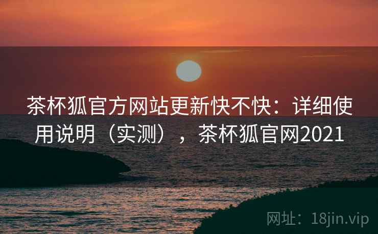 茶杯狐官方网站更新快不快：详细使用说明（实测），茶杯狐官网2021