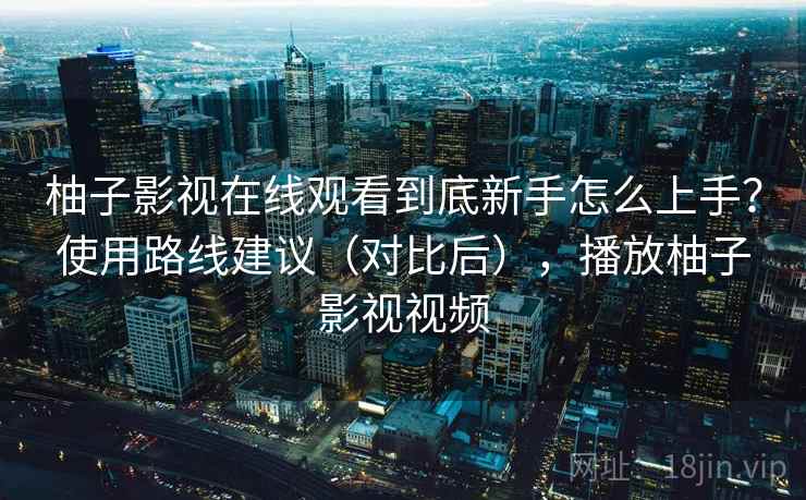 柚子影视在线观看到底新手怎么上手？使用路线建议（对比后），播放柚子影视视频