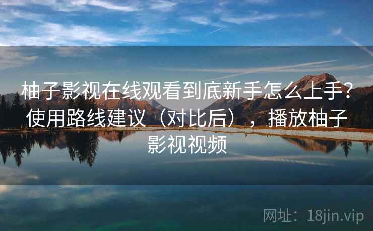 柚子影视在线观看到底新手怎么上手？使用路线建议（对比后），播放柚子影视视频